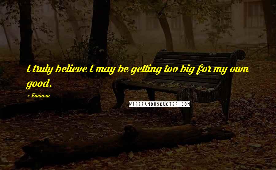 Eminem Quotes: I truly believe I may be getting too big for my own good.