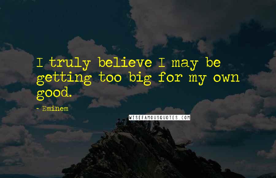 Eminem Quotes: I truly believe I may be getting too big for my own good.