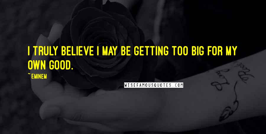 Eminem Quotes: I truly believe I may be getting too big for my own good.