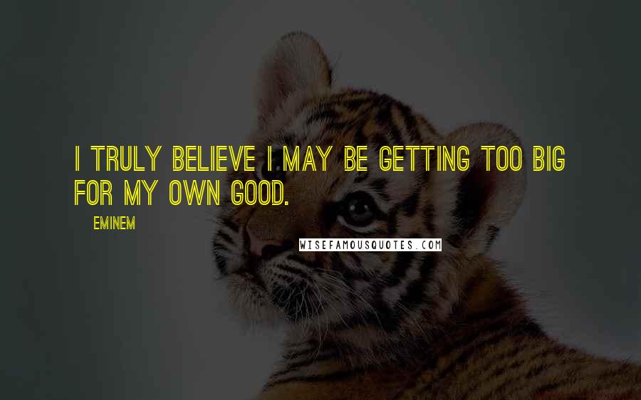 Eminem Quotes: I truly believe I may be getting too big for my own good.