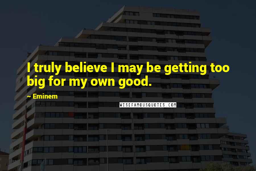 Eminem Quotes: I truly believe I may be getting too big for my own good.