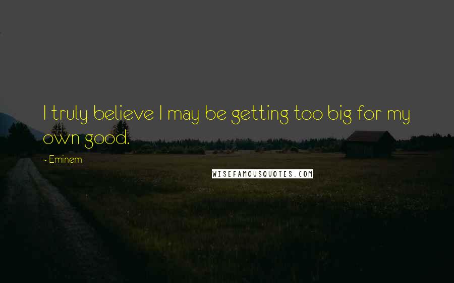 Eminem Quotes: I truly believe I may be getting too big for my own good.