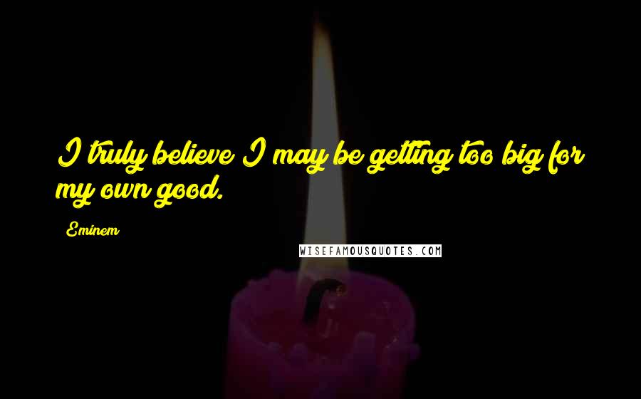 Eminem Quotes: I truly believe I may be getting too big for my own good.