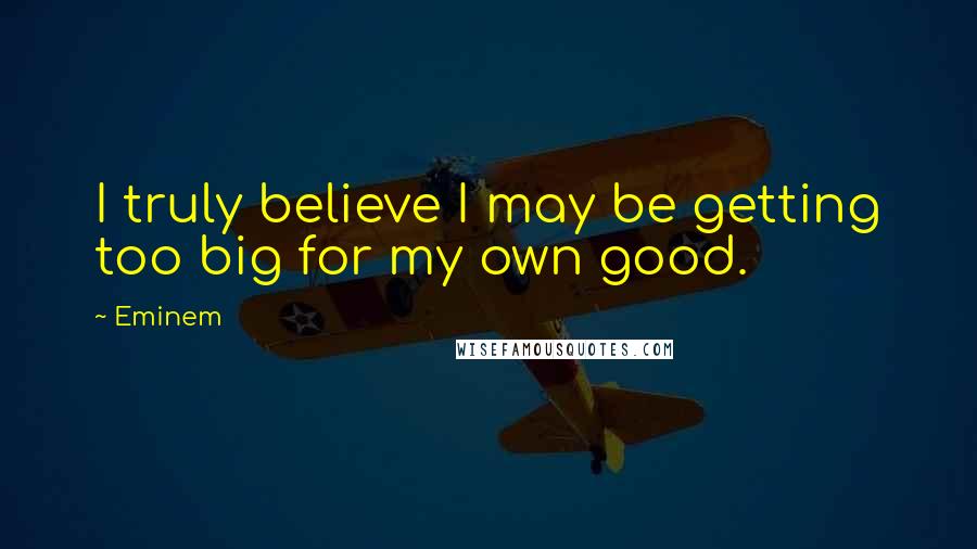 Eminem Quotes: I truly believe I may be getting too big for my own good.