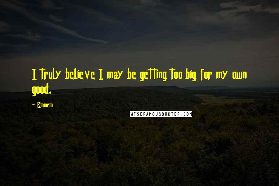 Eminem Quotes: I truly believe I may be getting too big for my own good.