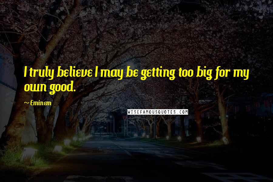 Eminem Quotes: I truly believe I may be getting too big for my own good.