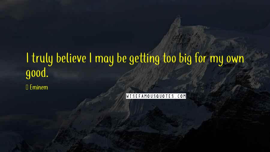 Eminem Quotes: I truly believe I may be getting too big for my own good.