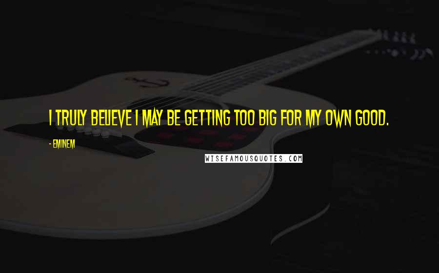 Eminem Quotes: I truly believe I may be getting too big for my own good.