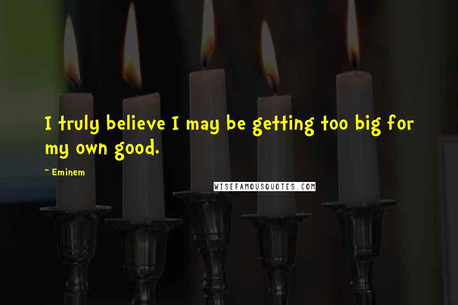 Eminem Quotes: I truly believe I may be getting too big for my own good.