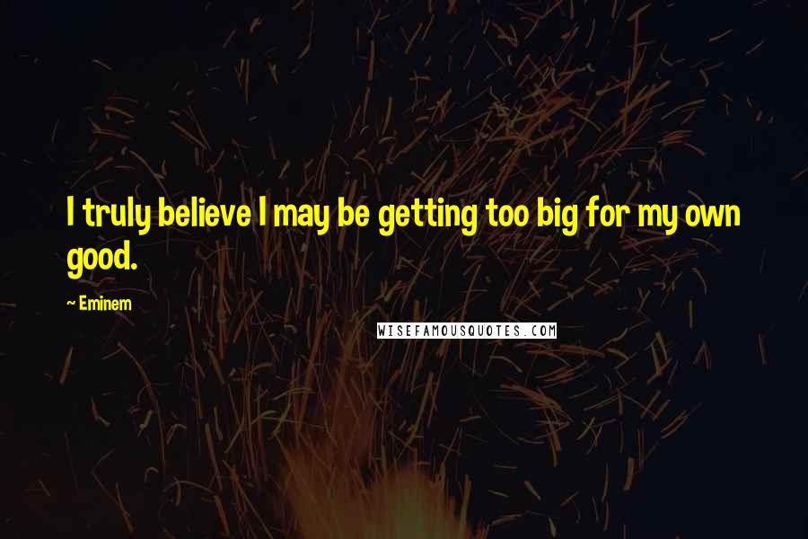 Eminem Quotes: I truly believe I may be getting too big for my own good.