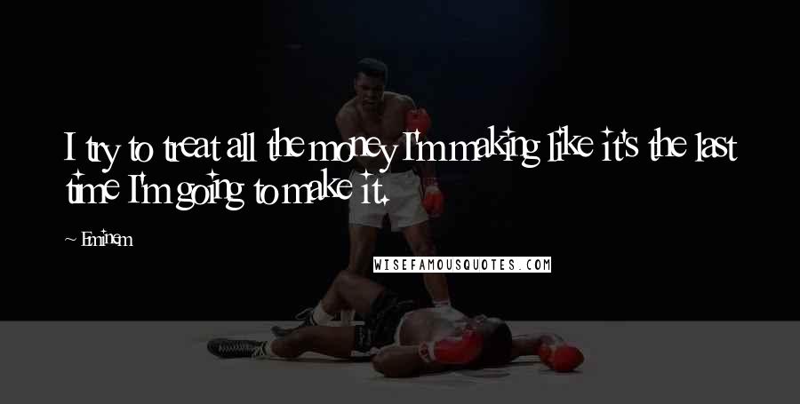 Eminem Quotes: I try to treat all the money I'm making like it's the last time I'm going to make it.