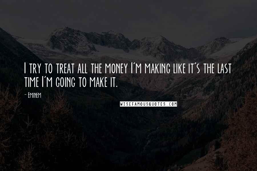 Eminem Quotes: I try to treat all the money I'm making like it's the last time I'm going to make it.