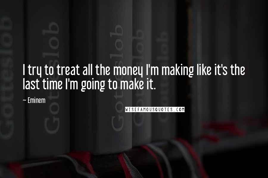 Eminem Quotes: I try to treat all the money I'm making like it's the last time I'm going to make it.