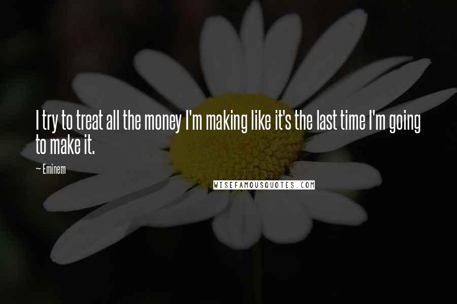 Eminem Quotes: I try to treat all the money I'm making like it's the last time I'm going to make it.