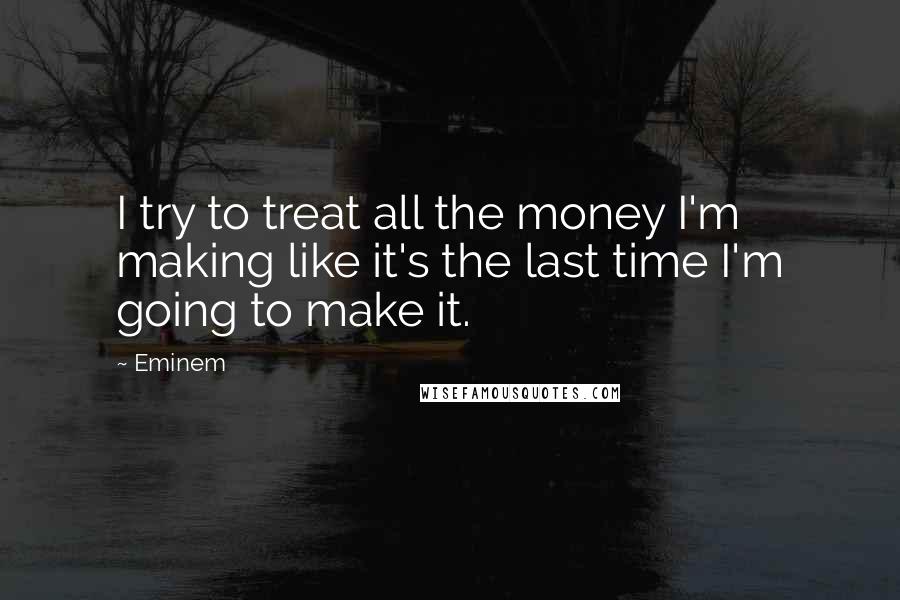 Eminem Quotes: I try to treat all the money I'm making like it's the last time I'm going to make it.