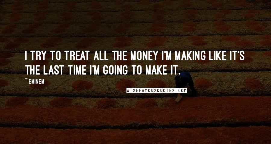 Eminem Quotes: I try to treat all the money I'm making like it's the last time I'm going to make it.