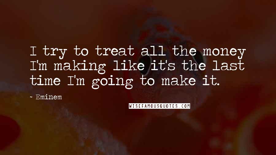 Eminem Quotes: I try to treat all the money I'm making like it's the last time I'm going to make it.