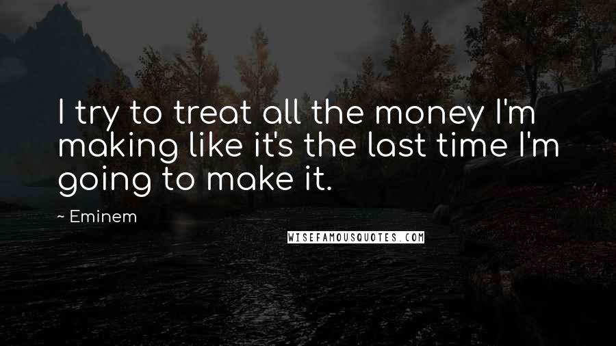 Eminem Quotes: I try to treat all the money I'm making like it's the last time I'm going to make it.