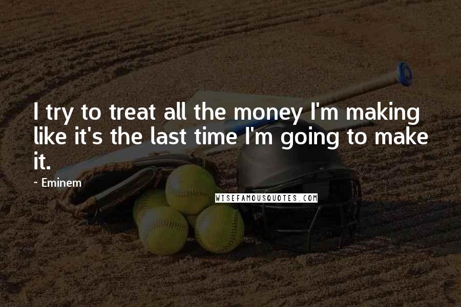 Eminem Quotes: I try to treat all the money I'm making like it's the last time I'm going to make it.