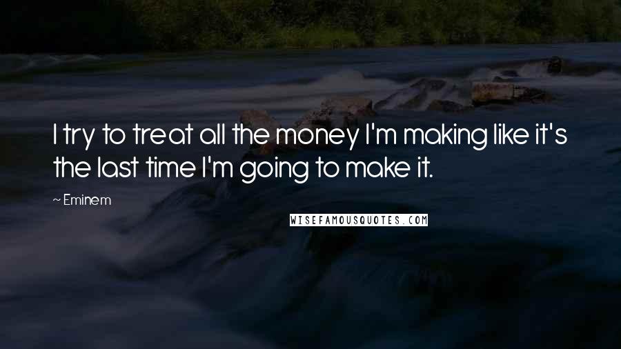 Eminem Quotes: I try to treat all the money I'm making like it's the last time I'm going to make it.