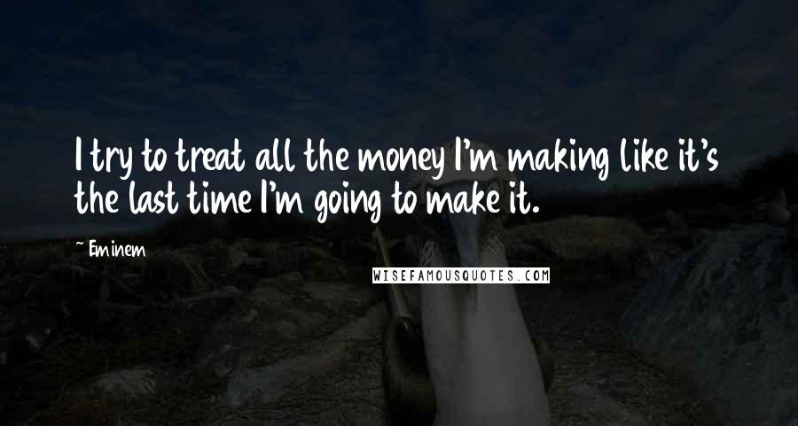 Eminem Quotes: I try to treat all the money I'm making like it's the last time I'm going to make it.
