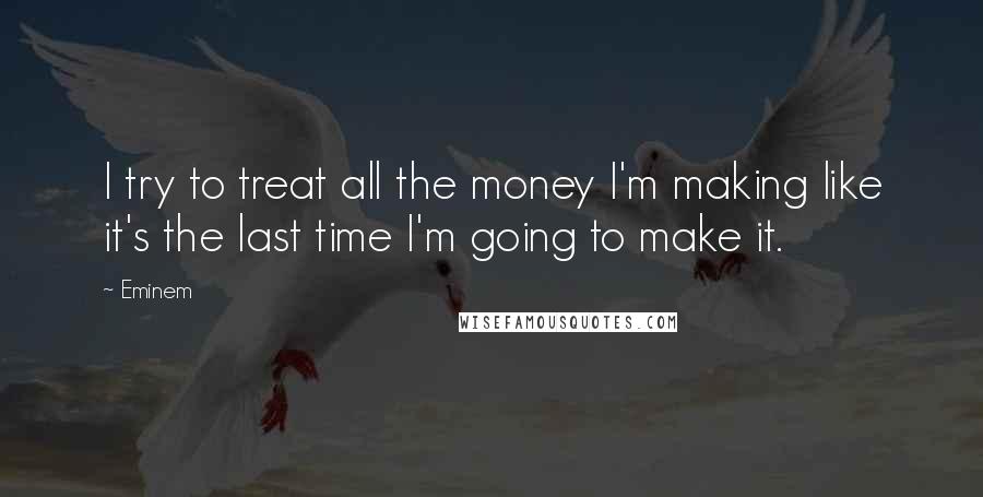 Eminem Quotes: I try to treat all the money I'm making like it's the last time I'm going to make it.