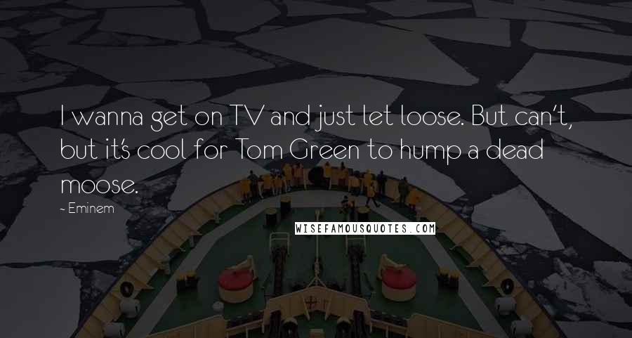 Eminem Quotes: I wanna get on TV and just let loose. But can't, but it's cool for Tom Green to hump a dead moose.