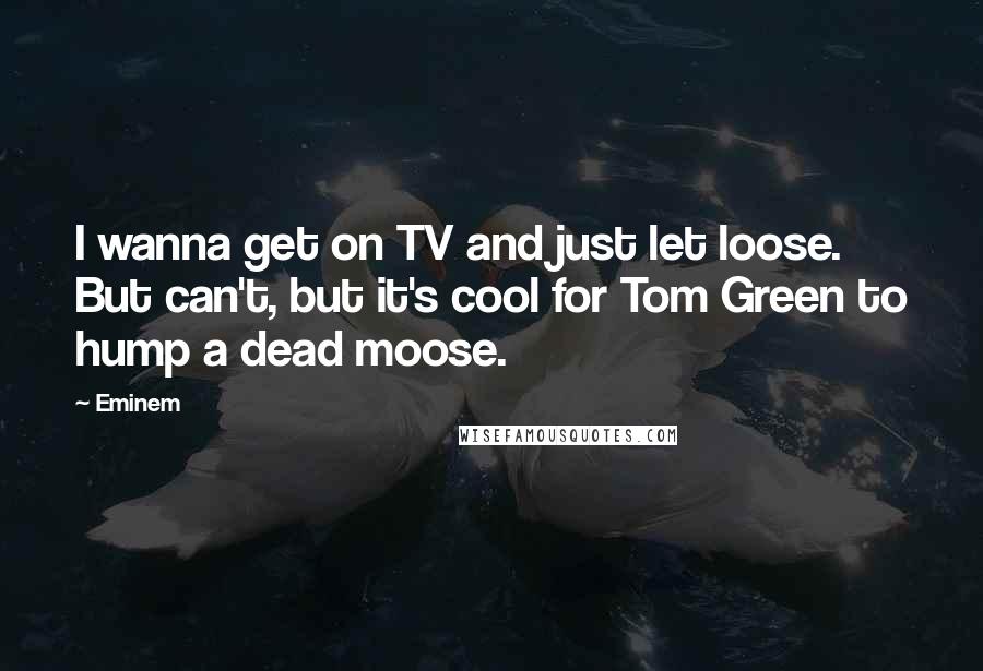 Eminem Quotes: I wanna get on TV and just let loose. But can't, but it's cool for Tom Green to hump a dead moose.