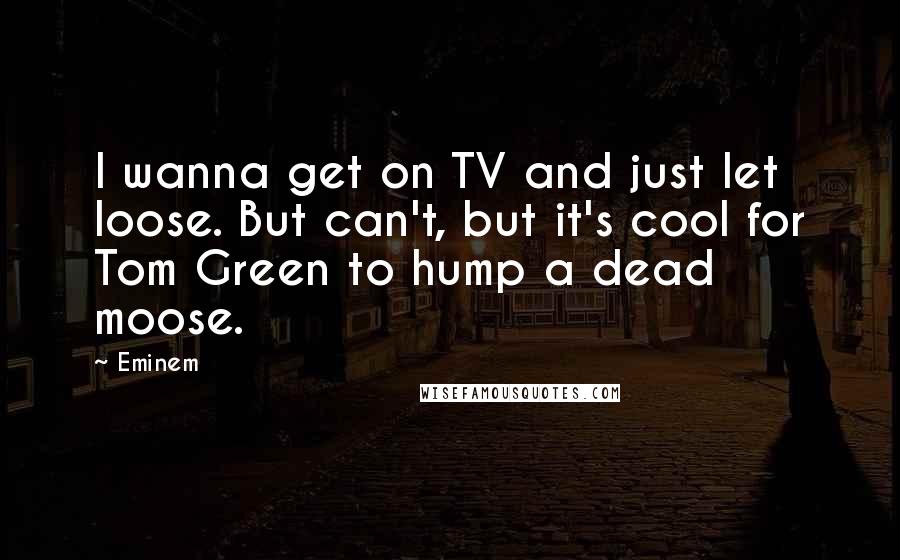 Eminem Quotes: I wanna get on TV and just let loose. But can't, but it's cool for Tom Green to hump a dead moose.