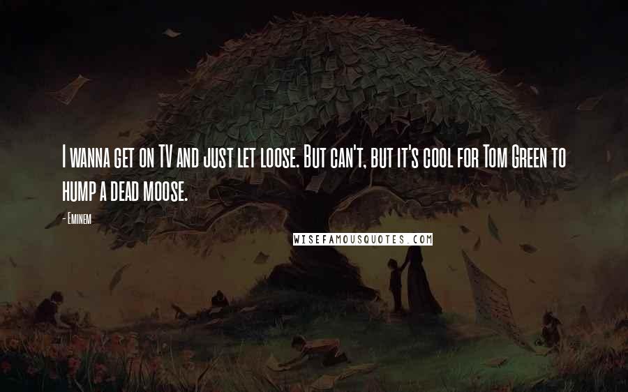 Eminem Quotes: I wanna get on TV and just let loose. But can't, but it's cool for Tom Green to hump a dead moose.