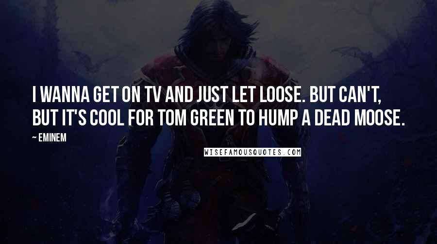 Eminem Quotes: I wanna get on TV and just let loose. But can't, but it's cool for Tom Green to hump a dead moose.