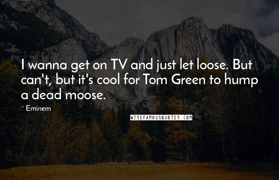 Eminem Quotes: I wanna get on TV and just let loose. But can't, but it's cool for Tom Green to hump a dead moose.