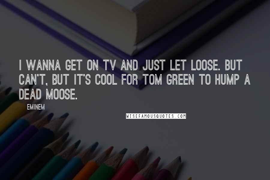 Eminem Quotes: I wanna get on TV and just let loose. But can't, but it's cool for Tom Green to hump a dead moose.