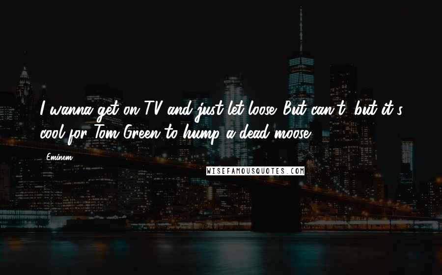 Eminem Quotes: I wanna get on TV and just let loose. But can't, but it's cool for Tom Green to hump a dead moose.