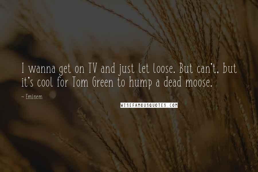 Eminem Quotes: I wanna get on TV and just let loose. But can't, but it's cool for Tom Green to hump a dead moose.