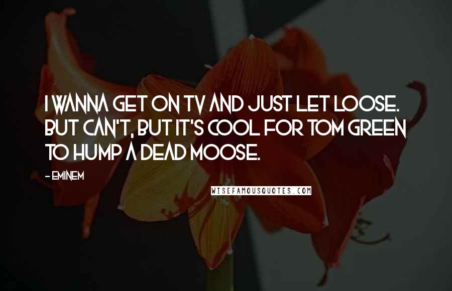 Eminem Quotes: I wanna get on TV and just let loose. But can't, but it's cool for Tom Green to hump a dead moose.