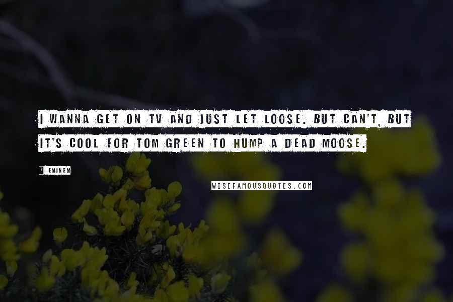 Eminem Quotes: I wanna get on TV and just let loose. But can't, but it's cool for Tom Green to hump a dead moose.