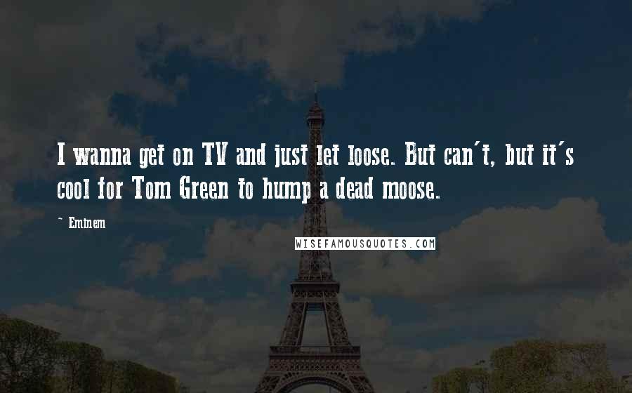 Eminem Quotes: I wanna get on TV and just let loose. But can't, but it's cool for Tom Green to hump a dead moose.