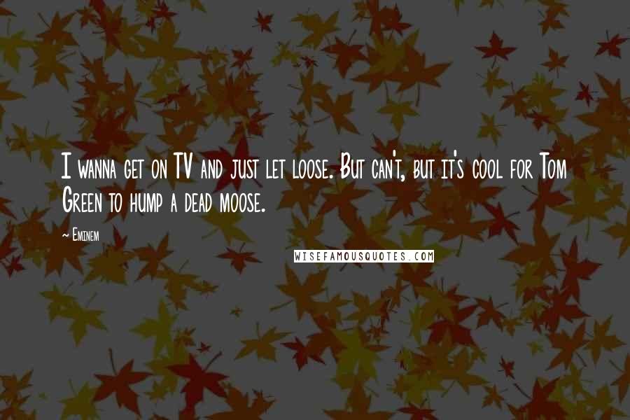 Eminem Quotes: I wanna get on TV and just let loose. But can't, but it's cool for Tom Green to hump a dead moose.