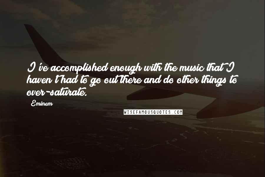 Eminem Quotes: I've accomplished enough with the music that I haven't had to go out there and do other things to over-saturate.