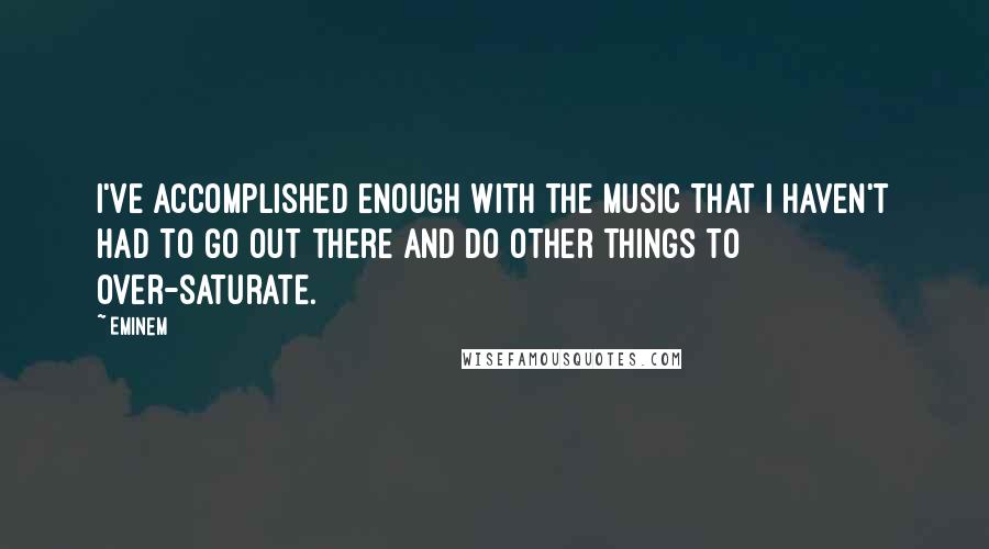 Eminem Quotes: I've accomplished enough with the music that I haven't had to go out there and do other things to over-saturate.