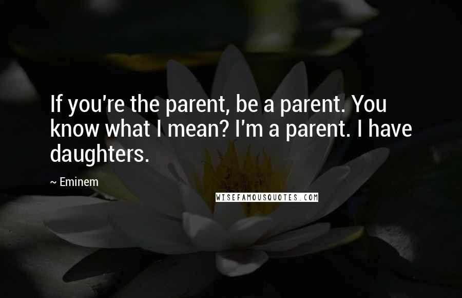 Eminem Quotes: If you're the parent, be a parent. You know what I mean? I'm a parent. I have daughters.