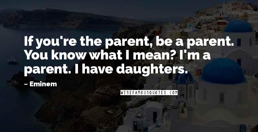 Eminem Quotes: If you're the parent, be a parent. You know what I mean? I'm a parent. I have daughters.