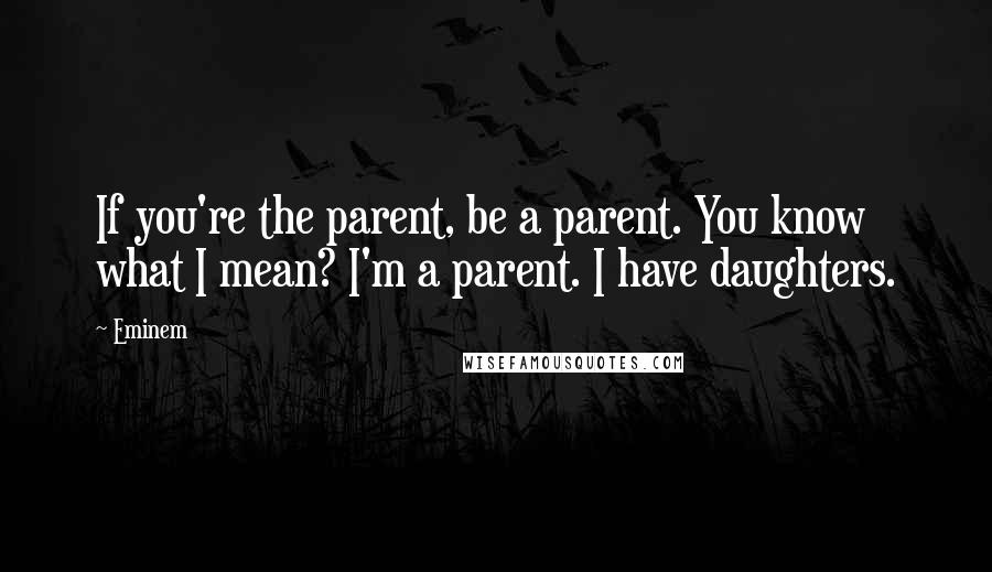 Eminem Quotes: If you're the parent, be a parent. You know what I mean? I'm a parent. I have daughters.