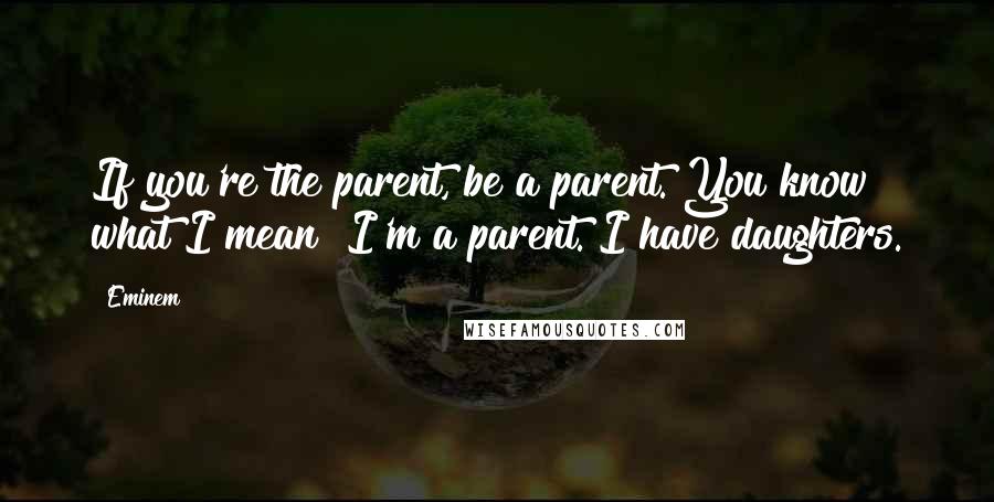 Eminem Quotes: If you're the parent, be a parent. You know what I mean? I'm a parent. I have daughters.