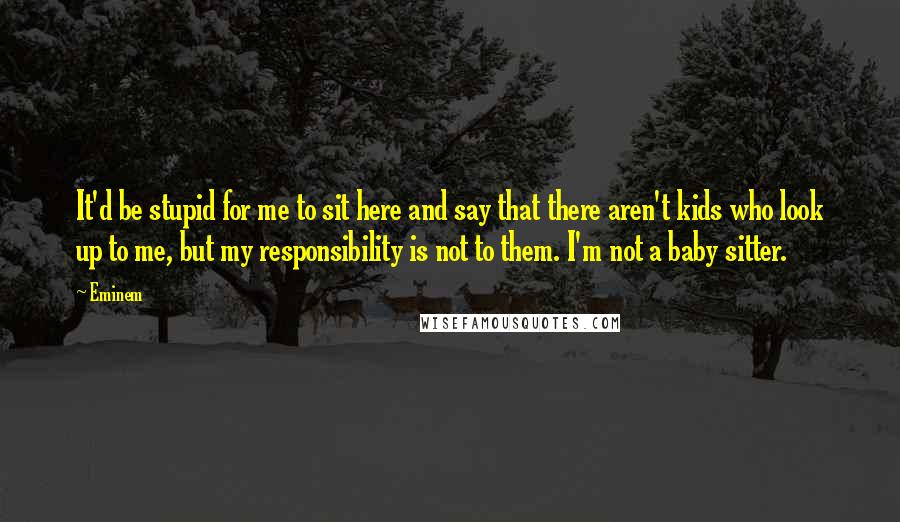 Eminem Quotes: It'd be stupid for me to sit here and say that there aren't kids who look up to me, but my responsibility is not to them. I'm not a baby sitter.