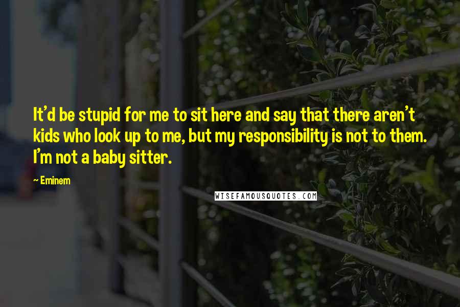 Eminem Quotes: It'd be stupid for me to sit here and say that there aren't kids who look up to me, but my responsibility is not to them. I'm not a baby sitter.
