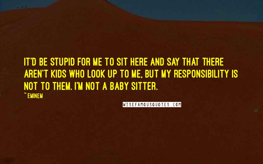 Eminem Quotes: It'd be stupid for me to sit here and say that there aren't kids who look up to me, but my responsibility is not to them. I'm not a baby sitter.