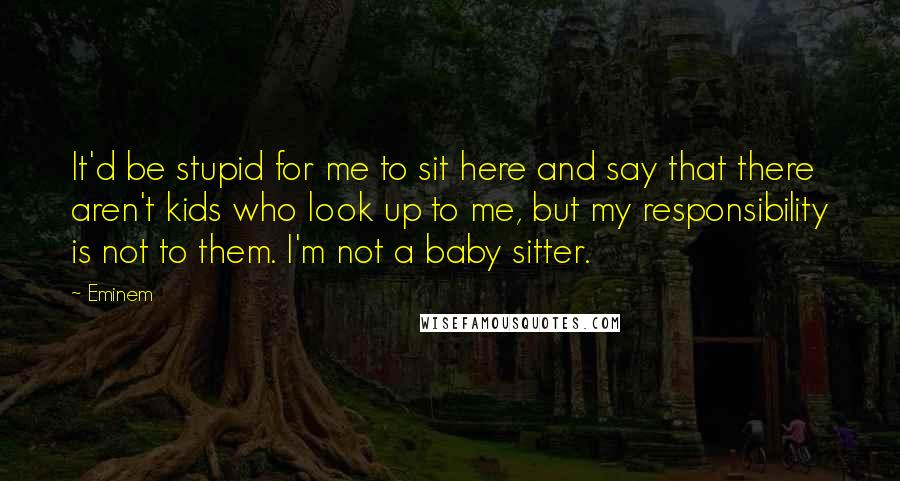 Eminem Quotes: It'd be stupid for me to sit here and say that there aren't kids who look up to me, but my responsibility is not to them. I'm not a baby sitter.