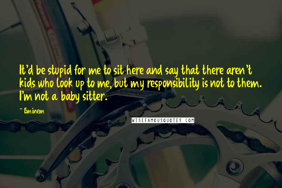 Eminem Quotes: It'd be stupid for me to sit here and say that there aren't kids who look up to me, but my responsibility is not to them. I'm not a baby sitter.